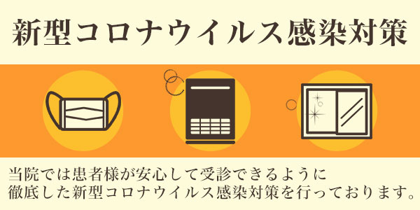 新型コロナウィルス感染対策 当院では患者様が安心して受診できるように徹底した新型コロナウィルス感染対策を行っております。